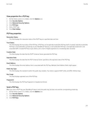 Page 279View properties for a PGP key
1. On the Home screen or in a folder, click the  Options icon.
2. Click  Security Options .
3. Click  Advanced Security Options .
4. Click  PGP keys .
5. Click a PGP® key.
6. Click  View Subkey .
PGP key properties
Revocation Status: This field displays the revocation status of the PGP® key at a specified date and time.
Trust Status: This field displays the trust status of the PGP key. A PGP key can be explicitly trusted (the PGP key itself is trusted), implicitly trusted...