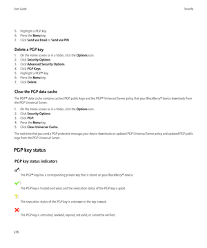 Page 2805. Highlight a PGP key.
6. Press the  Menu key.
7. Click  Send via Email  or Send via PIN .
Delete a PGP key
1. On the Home screen or in a folder, click the  Options icon.
2. Click  Security Options .
3. Click  Advanced Security Options .
4. Click  PGP Keys .
5. Highlight a PGP® key.
6. Press the  Menu key.
7. Click  Delete.
Clear the PGP data cache
The PGP® data cache contains cached PGP public keys and the PGP® Universal Server policy that your BlackBerry® device downloads from
the PGP Universal...