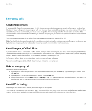 Page 29Emergency calls
About emergency calls If you are outside of a wireless coverage area and the SOS wireless coverage indicator appears, you can only call emergency numbers. Your
BlackBerry® device is designed to allow emergency calls even when your device is locked. Depending on your device model and the wireless
network that your device is connected to, your device is also designed to allow emergency calls when the SIM card is not inserted. If the
connection to the wireless network is turned off when you...