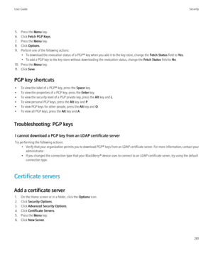 Page 2835. Press the Menu key.
6. Click  Fetch PGP Keys .
7. Press the  Menu key.
8. Click  Options.
9. Perform one of the following actions: • To download the revocation status of a PGP® key when you add it to the key store, change the  Fetch Status field to Yes.
• To add a PGP key to the key store without downloading the revocation status, change the  Fetch Status field to No.
10. Press the  Menu key.
11. Click  Save.
PGP key shortcuts • To view the label of a PGP® key, press the  Space key.
• To view the...