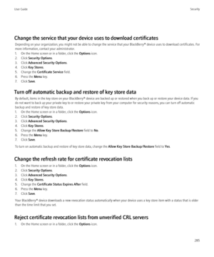 Page 287Change the service that your device uses to download certificatesDepending on your organization, you might not be able to change the service that your  BlackBerry® device uses to download certificates. For
more information, contact your administrator.
1. On the Home screen or in a folder, click the  Options icon.
2. Click  Security Options .
3. Click  Advanced Security Options .
4. Click  Key Stores .
5. Change the  Certificate Service  field.
6. Press the  Menu key.
7. Click  Save.
Turn off automatic...