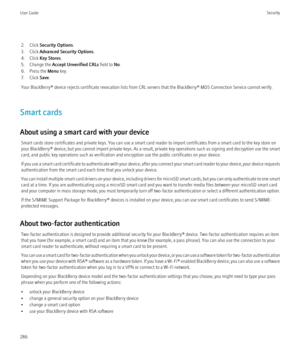 Page 2882. Click Security Options .
3. Click  Advanced Security Options .
4. Click  Key Stores .
5. Change the  Accept Unverified CRLs  field to No.
6. Press the  Menu key.
7. Click  Save.
Your BlackBerry® device rejects certificate revocation lists from CRL servers that the BlackBerry® MDS Connection Service cannot verify.
Smart cards
About using a smart card with your device Smart cards store certificates and private keys. You can use a smart card reader to import certificates from a smart card to the key...