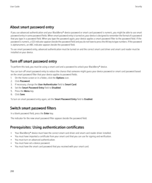 Page 290About smart password entryIf you use advanced authentication and your  BlackBerry® device password or smart card password is numeric, you might be able to use smart
password entry in some password fields. When smart password entry is turned on, your device is designed to remember the format of a password
that you type in a password field. When you type the password again, your device applies a smart password filter to the password field. If the
password is numeric, a 123 indicator appears beside the...