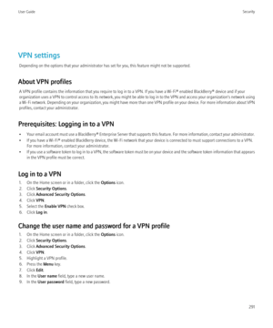 Page 293VPN settingsDepending on the options that your administrator has set for you, this feature might not be supported.
About VPN profiles A VPN profile contains the information that you require to log in to a VPN. If you have a Wi-Fi® enabled BlackBerry® device and if your
organization uses a VPN to control access to its network, you might be able to log in to the VPN and access your organization's network using
a Wi-Fi network. Depending on your organization, you might have more than one VPN profile on...