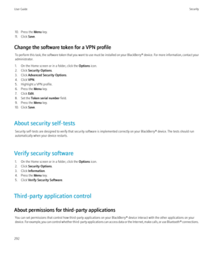 Page 29410. Press the Menu key.
11. Click  Save.
Change the software token for a VPN profile To perform this task, the software token that you want to use must be installed on your  BlackBerry® device. For more information, contact your
administrator.
1. On the Home screen or in a folder, click the  Options icon.
2. Click  Security Options .
3. Click  Advanced Security Options .
4. Click  VPN.
5. Highlight a VPN profile.
6. Press the  Menu key.
7. Click  Edit.
8. Set the  Token serial number  field.
9. Press the...