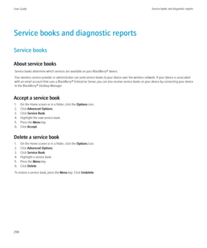 Page 300Service books and diagnostic reports
Service books
About service books Service books determine which services are available on your BlackBerry® device.
Your wireless service provider or administrator can send service books to your device over the wireless network. If your device is associated
with an email account that uses a  BlackBerry® Enterprise Server, you can also receive service books on your device by connecting your device
to the BlackBerry® Desktop Manager.
Accept a service book 1. On the Home...