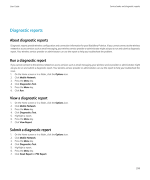 Page 301Diagnostic reports
About diagnostic reports Diagnostic reports provide wireless configuration and connection information for your  BlackBerry® device. If you cannot connect to the wireless
network or access services such as email messaging, your wireless service provider or administrator might ask you to run and submit a diagnostic
report. Your wireless service provider or administrator can use the report to help you troubleshoot the problem.
Run a diagnostic report If you cannot connect to the wireless...