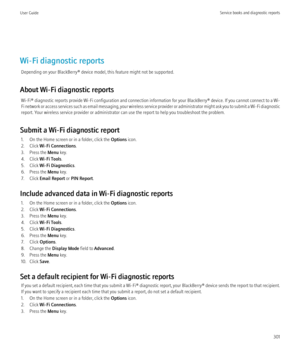 Page 303Wi-Fi diagnostic reportsDepending on your BlackBerry® device model, this feature might not be supported.
About Wi-Fi diagnostic reports Wi-Fi®  diagnostic reports provide Wi-Fi configuration and connection information for your  BlackBerry® device. If you cannot connect to a Wi-
Fi network or access services such as email messaging, your wireless service provider or administrator might ask you to submit a Wi-Fi diagnostic
report. Your wireless service provider or administrator can use the report to help...