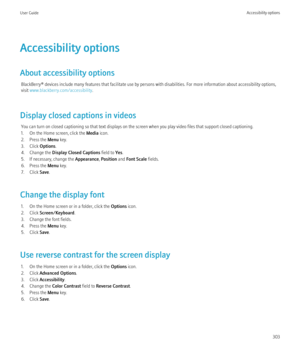 Page 305Accessibility options
About accessibility options BlackBerry® devices include many features that facilitate use by persons with disabilities. For more information about accessibility options,
visit  www.blackberry.com/accessibility .
Display closed captions in videos You can turn on closed captioning so that text displays on the screen when you play video files that support closed captioning.
1. On the Home screen, click the  Media icon.
2. Press the  Menu key.
3. Click  Options.
4. Change the  Display...