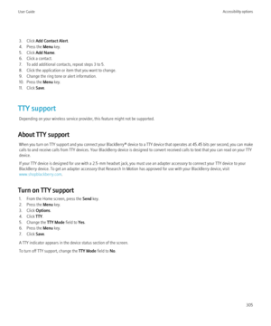 Page 3073. Click Add Contact Alert .
4. Press the  Menu key.
5. Click  Add Name .
6. Click a contact.
7. To add additional contacts, repeat steps 3 to 5.
8. Click the application or item that you want to change.
9. Change the ring tone or alert information.
10. Press the  Menu key.
11. Click  Save.
TTY support Depending on your wireless service provider, this feature might not be supported.
About TTY support When you turn on TTY support and you connect your  BlackBerry® device to a TTY device that operates at...