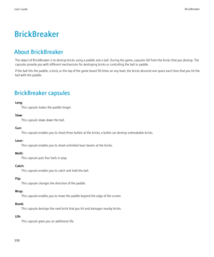 Page 310BrickBreaker
About BrickBreaker The object of BrickBreaker is to destroy bricks using a paddle and a ball. During the game, capsules fall from the bricks that you destroy. The
capsules provide you with different mechanisms for destroying bricks or controlling the ball or paddle.
If the ball hits the paddle, a brick, or the top of the game board 50 times on any level, the bricks descend one space each time that you hit the
ball with the paddle.
BrickBreaker capsules Long: This capsule makes the paddle...