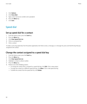 Page 323. Click Options.
4. Click  Voice Mail .
5. Type a voice mail access number and a password.
6. Press the  Menu key.
7. Click  Save.
Speed dial
Set up speed dial for a contact 1. From the Home screen, press the  Send key.
2. Press the  Menu key.
3. Click  View Speed Dial List .
4. Click an unassigned key.
5. Click a contact.
To make a call using speed dial, from the phone application, the Home screen, a message, or a message list, press and hold the key that you
assigned to the contact.
Change the contact...