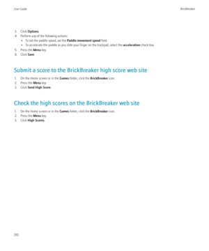 Page 3123. Click Options.
4. Perform any of the following actions: • To set the paddle speed, set the  Paddle movement speed field.
• To accelerate the paddle as you slide your finger on the trackpad, select the  acceleration check box.
5. Press the  Menu key.
6. Click  Save.
Submit a score to the BrickBreaker high score web site 1. On the Home screen or in the  Games folder, click the  BrickBreaker icon.
2. Press the  Menu key.
3. Click  Send High Score .
Check the high scores on the BrickBreaker web site 1. On...