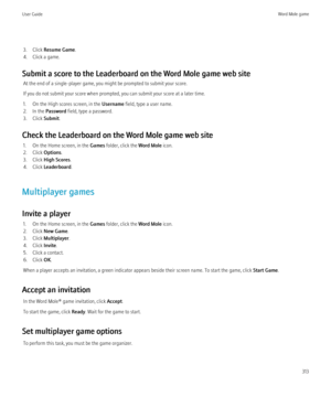 Page 3153. Click Resume Game .
4. Click a game.
Submit a score to the Leaderboard on the Word Mole game web site At the end of a single-player game, you might be prompted to submit your score.
If you do not submit your score when prompted, you can submit your score at a later time.
1. On the High scores screen, in the  Username field, type a user name.
2. In the  Password field, type a password.
3. Click  Submit.
Check the Leaderboard on the Word Mole game web site 1. On the Home screen, in the  Games folder,...