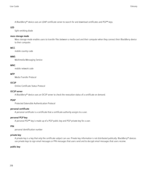 Page 320A BlackBerry® device uses an LDAP certificate server to search for and download certificates and PGP® keys.
LED light-emitting diode
mass storage mode Mass storage mode enables users to transfer files between a media card and their computer when they connect their BlackBerry device
to their computer.
MCC mobile country code
MMS Multimedia Messaging Service
MNC mobile network code
MTP Media Transfer Protocol
OCSP Online Certificate Status Protocol
OCSP server A BlackBerry® device uses an OCSP server to...