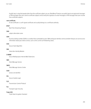 Page 321A public key is a key that people other than the certificate subject can use. BlackBerry® devices use public keys to encrypt email messages
or PIN messages that users send to certificate subjects and to verify the signature on email messages or PIN messages that users receive
from certificate subjects.
root certificate A root certificate is a self-signed certificate and usually belongs to a certificate authority.
RTSP Real Time Streaming Protocol
SAN subject alternative name
SDN A service dialing number...