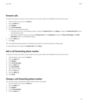 Page 37Forward callsTo perform this task, your wireless service provider must set up your SIM card or BlackBerry® device for this service.
1. From the Home screen, press the  Send key.
2. Press the  Menu key.
3. Click  Options.
4. Click  Call Forwarding .
5. Perform one of the following actions: • To forward all calls to a call forwarding number, change the  Forward Calls field to Always. Change the  Forward All Calls  field to a
call forwarding number.
• To forward unanswered calls only, change the  Forward...