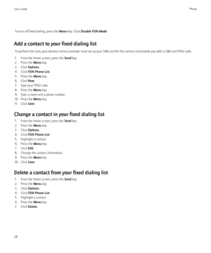 Page 40To turn off fixed dialing, press the Menu key. Click  Disable FDN Mode .
Add a contact to your fixed dialing list To perform this task, your wireless service provider must set up your SIM card for this service and provide you with a SIM card PIN2 code.
1. From the Home screen, press the  Send key.
2. Press the  Menu key.
3. Click  Options.
4. Click  FDN Phone List .
5. Press the  Menu key.
6. Click  New.
7. Type your PIN2 code.
8. Press the  Menu key.
9. Type a name and a phone number.
10. Press the...
