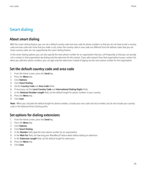 Page 41Smart dialing
About smart dialing With the smart-dialing feature, you can set a default country code and area code for phone numbers so that you do not have to dial a country
code and area code each time that you make a call, unless the country code or area code are different from the default codes that you set.
Some country codes are not supported by the smart-dialing feature.
In the smart-dialing options, you can also specify the main phone number for an organization that you call frequently so that...