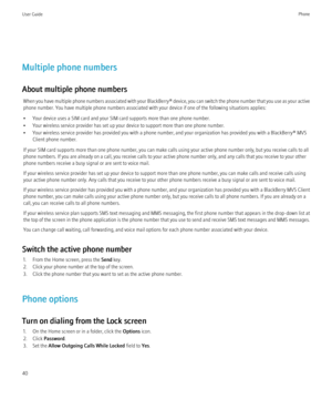 Page 42Multiple phone numbers
About multiple phone numbers When you have multiple phone numbers associated with your  BlackBerry® device, you can switch the phone number that you use as your active
phone number. You have multiple phone numbers associated with your device if one of the following situations applies:
• Your device uses a SIM card and your SIM card supports more than one phone number.
• Your wireless service provider has set up your device to support more than one phone number.
• Your wireless...