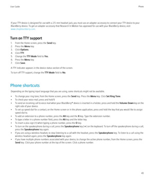 Page 45If your TTY device is designed for use with a 2.5-mm headset jack, you must use an adapter accessory to connect your TTY device to your
BlackBerry device. To get an adapter accessory that Research In Motion has approved for use with your BlackBerry device, visit
www.shopblackberry.com .
Turn on TTY support 1. From the Home screen, press the  Send key.
2. Press the  Menu key.
3. Click  Options.
4. Click  TTY.
5. Change the  TTY Mode field to Yes.
6. Press the  Menu key.
7. Click  Save.
A TTY indicator...