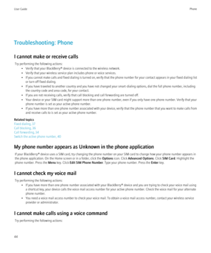 Page 46Troubleshooting: Phone
I cannot make or receive calls Try performing the following actions: • Verify that your BlackBerry® device is connected to the wireless network.
• Verify that your wireless service plan includes phone or voice services.
• If you cannot make calls and fixed dialing is turned on, verify that the phone number for your contact appears in your fixed dialing list
or turn off fixed dialing.
• If you have traveled to another country and you have not changed your smart-dialing options, dial...