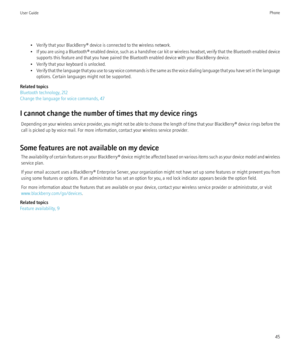 Page 47• Verify that your BlackBerry® device is connected to the wireless network.
• If you are using a  Bluetooth® enabled device, such as a handsfree car kit or wireless headset, verify that the Bluetooth enabled device
supports this feature and that you have paired the Bluetooth enabled device with your BlackBerry device.
• Verify that your keyboard is unlocked.
• Verify that the language that you use to say voice commands is the same as the voice dialing language that you have set in the language
options....