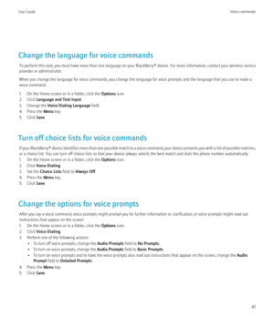 Page 49Change the language for voice commandsTo perform this task, you must have more than one language on your BlackBerry® device. For more information, contact your wireless service
provider or administrator.
When you change the language for voice commands, you change the language for voice prompts and the language that you use to make a
voice command.
1. On the Home screen or in a folder, click the  Options icon.
2. Click  Language and Text Input .
3. Change the  Voice Dialing Language  field.
4. Press the...