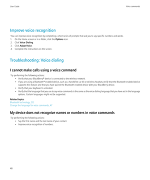 Page 50Improve voice recognitionYou can improve voice recognition by completing a short series of prompts that ask you to say specific numbers and words.
1. On the Home screen or in a folder, click the  Options icon.
2. Click  Voice Dialing .
3. Click  Adapt Voice .
4. Complete the instructions on the screen.
Troubleshooting: Voice dialing
I cannot make calls using a voice command Try performing the following actions: • Verify that your BlackBerry® device is connected to the wireless network.
• If you are using...