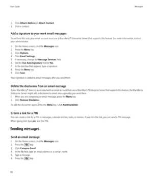 Page 522. Click Attach Address  or Attach Contact .
3. Click a contact.
Add a signature to your work email messages
To perform this task, your email account must use a BlackBerry® Enterprise Server that supports this feature. For more information, contact
your administrator.
1. On the Home screen, click the  Messages icon.
2. Press the  Menu key.
3. Click  Options.
4. Click  Email Settings .
5. If necessary, change the  Message Services field.
6. Set the  Use Auto Signature  field to Yes.
7. In the text box...