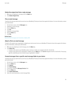 Page 57Delete the original text from a reply message
1. When you are replying to a message, press the  Menu key.
2. Click  Delete Original Text .
File an email message
To perform this task, your work email account must use a BlackBerry® Enterprise Server that supports this feature. For more information, contact
your administrator.
1. On the Home screen, click the  Messages icon.
2. Highlight an email message.
3. Press the  Menu key.
4. Click  File.
5. Highlight a message folder.
6. Press the  Menu key.
7. Click...