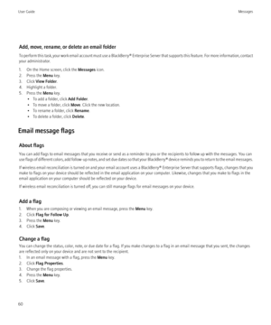 Page 62Add, move, rename, or delete an email folder
To perform this task, your work email account must use a BlackBerry® Enterprise Server that supports this feature. For more information, contact
your administrator.
1. On the Home screen, click the  Messages icon.
2. Press the  Menu key.
3. Click  View Folder .
4. Highlight a folder.
5. Press the  Menu key.
• To add a folder, click  Add Folder.
• To move a folder, click  Move. Click the new location.
• To rename a folder, click  Rename.
• To delete a folder,...