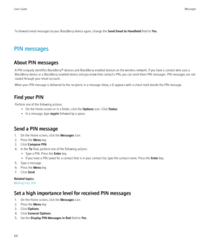 Page 66To forward email messages to your BlackBerry device again, change the Send Email to Handheld field to Yes.
PIN messages
About PIN messages A PIN uniquely identifies BlackBerry® devices and BlackBerry enabled devices on the wireless network. If you have a contact who uses a
BlackBerry device or a BlackBerry enabled device and you know that contact's PIN, you can send them PIN messages. PIN messages are not
routed through your email account.
When your PIN message is delivered to the recipient, in a...