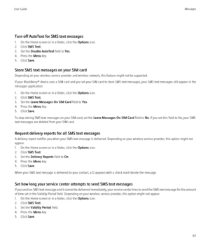 Page 69Turn off AutoText for SMS text messages
1. On the Home screen or in a folder, click the  Options icon.
2. Click  SMS Text.
3. Set the  Disable AutoText  field to Yes.
4. Press the  Menu key.
5. Click  Save.
Store SMS text messages on your SIM card
Depending on your wireless service provider and wireless network, this feature might not be supported.
If your BlackBerry®  device uses a SIM card and you set your SIM card to store SMS text messages, your SMS text messages still appear in the
messages...