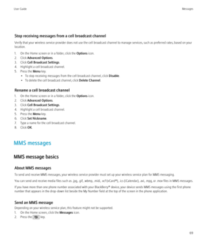Page 71Stop receiving messages from a cell broadcast channel
Verify that your wireless service provider does not use the cell broadcast channel to manage services, such as preferred rates, based on your
location.
1. On the Home screen or in a folder, click the  Options icon.
2. Click  Advanced Options .
3. Click  Cell Broadcast Settings .
4. Highlight a cell broadcast channel.
5. Press the  Menu key.
• To stop receiving messages from the cell broadcast channel, click  Disable.
• To delete the cell broadcast...