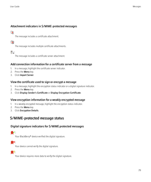 Page 81Attachment indicators in S/MIME-protected messages
:The message includes a certificate attachment.
:The message includes multiple certificate attachments.
:The message includes a certificate server attachment.
Add connection information for a certificate server from a message
1. In a message, highlight the certificate server indicator.
2. Press the  Menu key.
3. Click  Import Server .
View the certificate used to sign or encrypt a message
1. In a message, highlight the encryption status indicator or a...