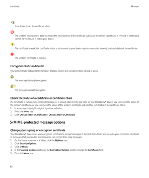 Page 82:Your device trusts the certificate chain.
: The sender’s email address does not match the email address of the certificate subject, or the sender’s certificate is revoked, is not trusted,
cannot be verified, or is not on your device.
:
The certificate is weak, the certificate status is not current, or your device requires more data to verify the trust status of the certificate.
: The sender’s certificate is expired.
Encryption status indicators
Your administrator sets whether messages that you receive...