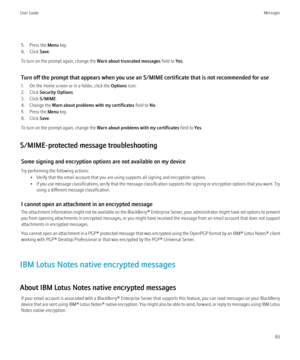 Page 855. Press the Menu key.
6. Click  Save.
To turn on the prompt again, change the  Warn about truncated messages field to Yes.
Turn off the prompt that appears when you use an S/MIME certificate that is not recommended for use
1. On the Home screen or in a folder, click the  Options icon.
2. Click  Security Options .
3. Click  S/MIME.
4. Change the  Warn about problems with my certificates  field to No.
5. Press the  Menu key.
6. Click  Save.
To turn on the prompt again, change the  Warn about problems with...