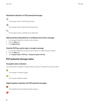 Page 88Attachment indicators in PGP protected messages
:The message includes a PGP® key attachment.
:The message includes multiple PGP key attachments.
:The message includes a certificate server attachment.
Add connection information for a certificate server from a message
1. In a message, highlight the certificate server indicator.
2. Press the  Menu key.
3. Click  Import Server .
View the PGP key used to sign or encrypt a message
1. In a message, highlight the encryption status indicator or a digital...