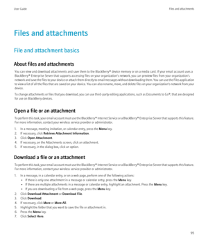 Page 97Files and attachments
File and attachment basics
About files and attachments You can view and download attachments and save them to the BlackBerry® device memory or on a media card. If your email account uses a
BlackBerry® Enterprise Server that supports accessing files on your organization's network, you can preview files from your organization's
network and save the files to your device or attach them directly to email messages without downloading them. You can use the Files application
to view...