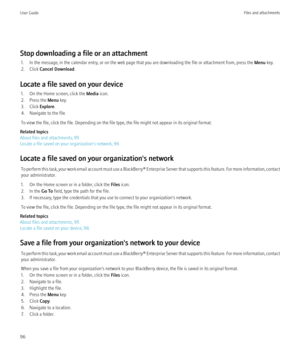 Page 98Stop downloading a file or an attachment1. In the message, in the calendar entry, or on the web page that you are downloading the file or attachment from, press the  Menu key.
2. Click  Cancel Download .
Locate a file saved on your device 1. On the Home screen, click the  Media icon.
2. Press the  Menu key.
3. Click  Explore.
4. Navigate to the file.
To view the file, click the file. Depending on the file type, the file might not appear in its original format.
Related topics
About files and attachments,...