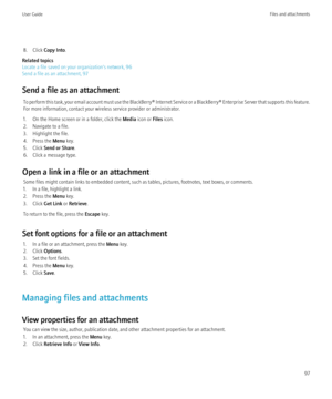 Page 998. Click Copy Into .
Related topics
Locate a file saved on your organization's network, 96
Send a file as an attachment, 97
Send a file as an attachment To perform this task, your email account must use the BlackBerry® Internet Service or a BlackBerry® Enterprise Server that supports this feature.
For more information, contact your wireless service provider or administrator.
1. On the Home screen or in a folder, click the  Media icon or  Files icon.
2. Navigate to a file.
3. Highlight the file.
4....