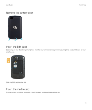 Page 11Remove the battery door
Insert the SIM card
Depending on your BlackBerry smartphone model or your wireless service provider, you might not need a SIM card for your 
smartphone.
Slide the SIM card into the slot.
Insert the media card
The media card is optional. If a media card is included, it might already be inserted.
User GuideQuick Help
11 