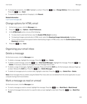 Page 101• To change the recipients, click Edit. Highlight a contact. Press the  key > Change Address. Click a new contact. 
Press the  key > Send.
•To resend the message without changing it, click Resend.
Related information
I can't send messages,42
Change options for HTML email
1.On the home screen, click the Messages icon.
2.Press the  key > Options > Email Preferences. 
3.In the HTML Email section, do any of the following:
•To view email in plain text format, clear the Enable HTML Email checkbox.
•To...