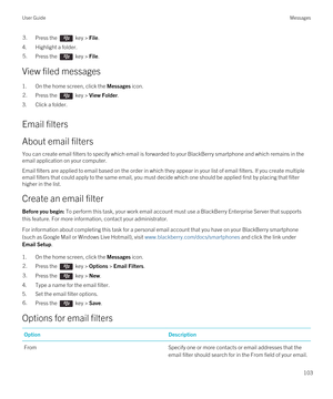 Page 1033.Press the  key > File. 
4.Highlight a folder.
5.Press the  key > File. 
View filed messages
1.On the home screen, click the Messages icon.
2.Press the  key > View Folder. 
3.Click a folder.
Email filters
About email filters
You can create email filters to specify which email is forwarded to your BlackBerry smartphone and which remains in the 
email application on your computer.
Email filters are applied to email based on the order in which they appear in your list of email filters. If you create...