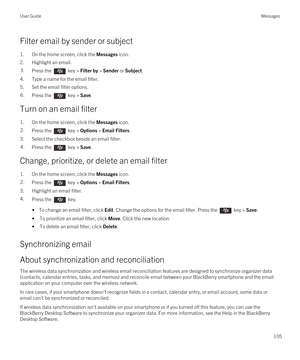 Page 105Filter email by sender or subject
1.On the home screen, click the Messages icon.
2.Highlight an email.
3.Press the  key > Filter by > Sender or Subject. 
4.Type a name for the email filter.
5.Set the email filter options.
6.Press the  key > Save. 
Turn on an email filter
1.On the home screen, click the Messages icon.
2.Press the  key > Options > Email Filters. 
3.Select the checkbox beside an email filter.
4.Press the  key > Save. 
Change, prioritize, or delete an email filter
1.On the home screen, click...