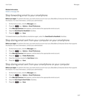 Page 107Related information
Delete a message,101
Stop forwarding email to your smartphone
Before you begin: To perform this task, your work email account must use a BlackBerry Enterprise Server that supports 
this feature. For more information, contact your administrator.
1.On the home screen, click the Messages icon.
2.Press the  key > Options > Email Preferences. 
3.If the Message Services field appears, set this field to the appropriate email account.
4.Clear the Send Email to Handheld checkbox.
5.Press the...