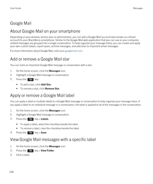 Page 108Google Mail
About Google Mail on your smartphone
Depending on your wireless service plan or administrator, you can add a Google Mail account (also known as a Gmail 
account) to your BlackBerry smartphone. Similar to the Google Mail web application that you can use on your computer, 
related messages are grouped into a single conversation. To help organize your message inbox, you can create and apply 
your own custom labels, report spam, archive messages, and add stars to important email messages.
For...