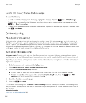 Page 112Delete the history from a text message
Do one of the following:
• To delete an individual message from the history, highlight the message. Press the  key > Delete Message.
• To delete all the messages from the history and keep the chat open, when you are replying to a message, press the 
 key > Clear Conversation.
• To delete all the messages from the history and close the chat, in your list of text messages, highlight a message. Press 
the 
 key > Delete.
Cell broadcasting
About cell broadcasting
Cell...