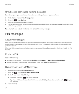 Page 114Unsubscribe from public warning messages
Depending on your region and wireless network, the name of the public warning system will vary.
1.On the home screen, click the Messages icon.
2.Press the  key > Options. 
3.Click the appropriate public warning system.
4.To choose which types of public warning messages you will receive, select or clear the checkbox beside one or more 
of the alert types listed.
Note: You might not be able to unsubscribe from some public warning messages.
PIN messages
About PIN...